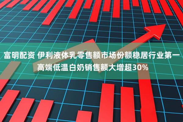 富明配资 伊利液体乳零售额市场份额稳居行业第一 高端低温白奶销售额大增超30%