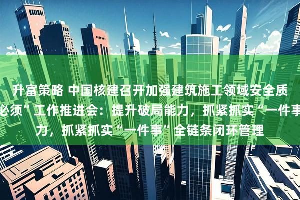 升富策略 中国核建召开加强建筑施工领域安全质量管理暨“三管三必须”工作推进会：提升破局能力，抓紧抓实“一件事”全链条闭环管理