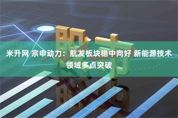 米升网 宗申动力：航发板块稳中向好 新能源技术领域多点突破