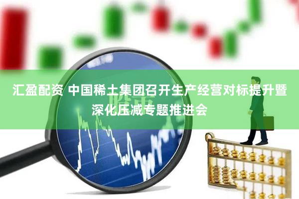 汇盈配资 中国稀土集团召开生产经营对标提升暨深化压减专题推进会