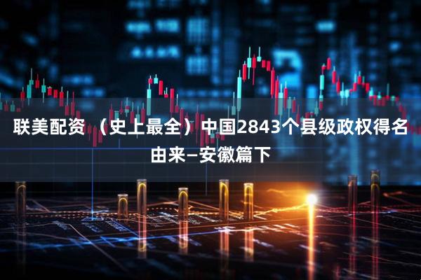 联美配资 （史上最全）中国2843个县级政权得名由来—安徽篇下