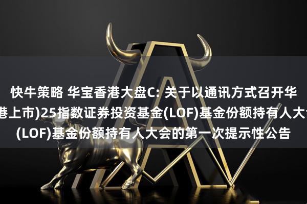 快牛策略 华宝香港大盘C: 关于以通讯方式召开华宝港股通恒生中国(香港上市)25指数证券投资基金(LOF)基金份额持有人大会的第一次提示性公告