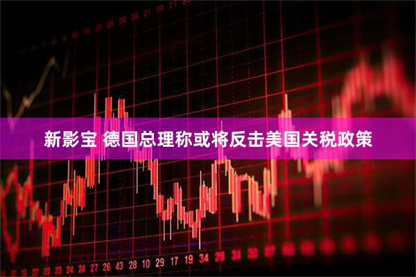 新影宝 德国总理称或将反击美国关税政策