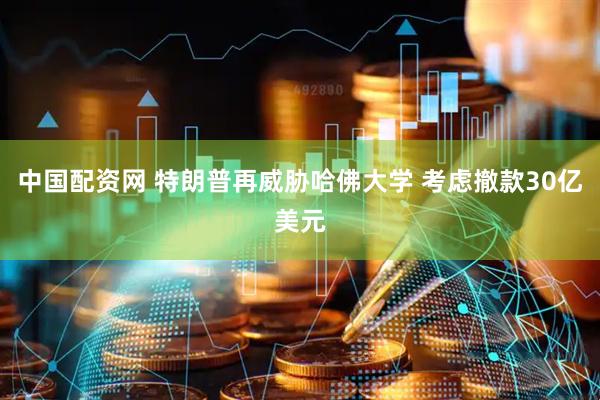 中国配资网 特朗普再威胁哈佛大学 考虑撤款30亿美元