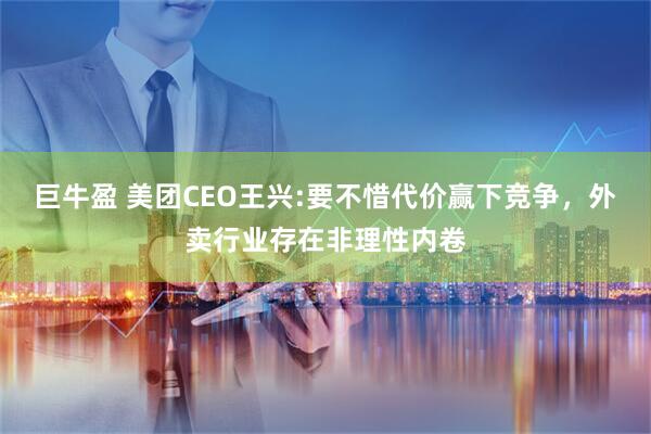 巨牛盈 美团CEO王兴:要不惜代价赢下竞争，外卖行业存在非理性内卷