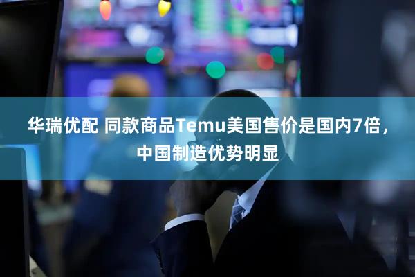 华瑞优配 同款商品Temu美国售价是国内7倍，中国制造优势明显