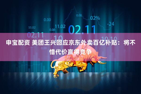 申宝配资 美团王兴回应京东外卖百亿补贴：将不惜代价赢得竞争