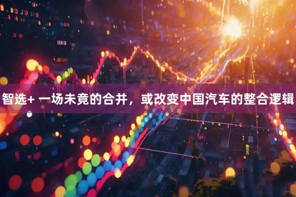智选+ 一场未竟的合并，或改变中国汽车的整合逻辑