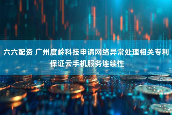 六六配资 广州度岭科技申请网络异常处理相关专利 保证云手机服务连续性