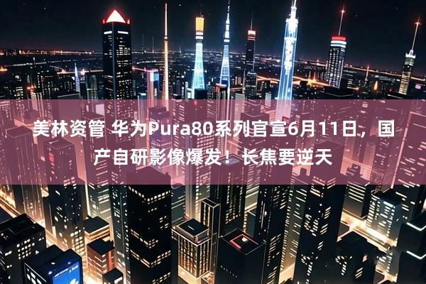 美林资管 华为Pura80系列官宣6月11日，国产自研影像爆发！长焦要逆天