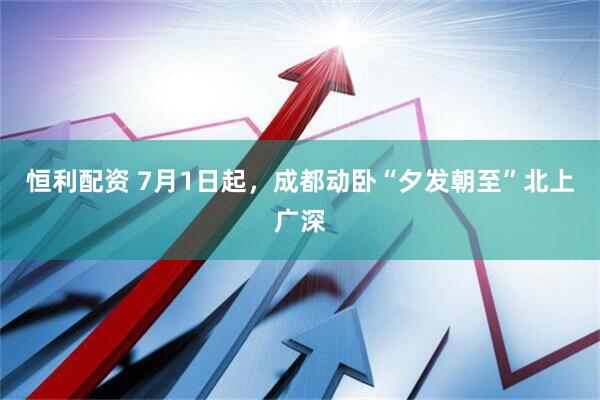 恒利配资 7月1日起，成都动卧“夕发朝至”北上广深