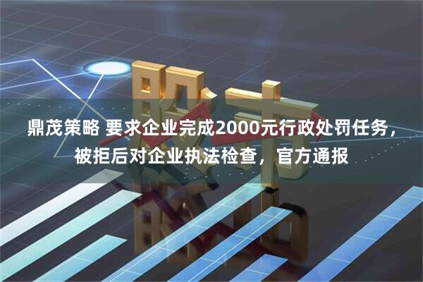 鼎茂策略 要求企业完成2000元行政处罚任务，被拒后对企业执法检查，官方通报