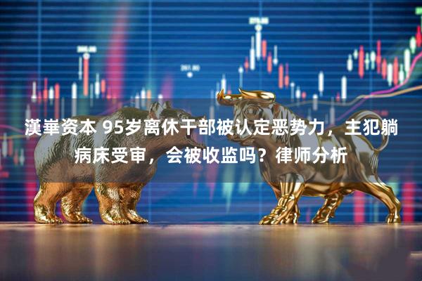 漢崋资本 95岁离休干部被认定恶势力，主犯躺病床受审，会被收监吗？律师分析