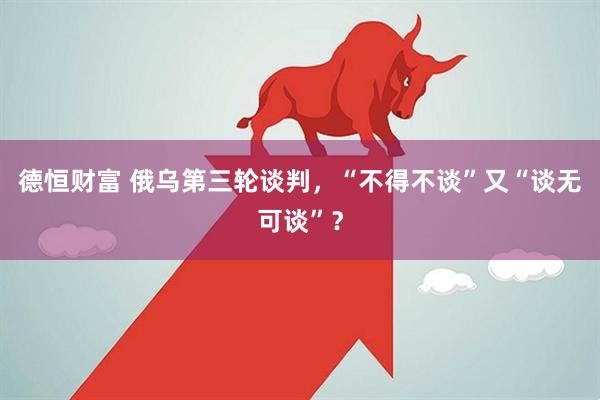 德恒财富 俄乌第三轮谈判，“不得不谈”又“谈无可谈”？