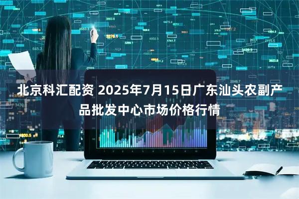 北京科汇配资 2025年7月15日广东汕头农副产品批发中心市场价格行情