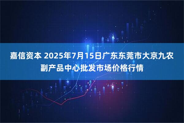 嘉信资本 2025年7月15日广东东莞市大京九农副产品中心批发市场价格行情
