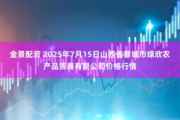 金景配资 2025年7月15日山西省晋城市绿欣农产品贸易有限公司价格行情