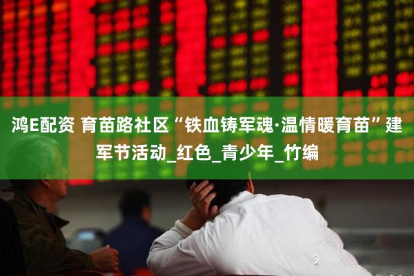 鸿E配资 育苗路社区“铁血铸军魂·温情暖育苗”建军节活动_红色_青少年_竹编
