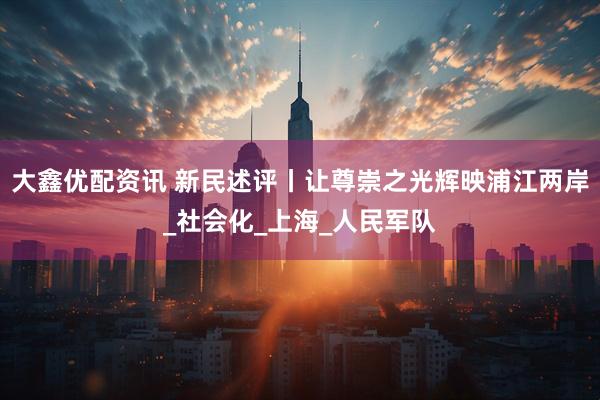 大鑫优配资讯 新民述评丨让尊崇之光辉映浦江两岸_社会化_上海_人民军队