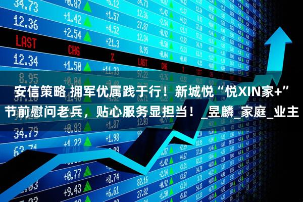 安信策略 拥军优属践于行！新城悦“悦XIN家+”节前慰问老兵，贴心服务显担当！_昱麟_家庭_业主