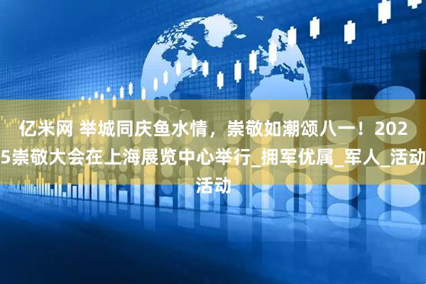 亿米网 举城同庆鱼水情，崇敬如潮颂八一！2025崇敬大会在上海展览中心举行_拥军优属_军人_活动