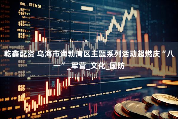 乾鑫配资 乌海市海勃湾区主题系列活动超燃庆“八一”_军营_文化_国防