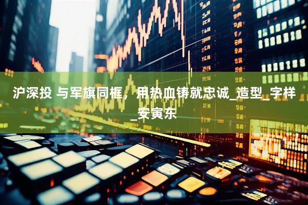 沪深投 与军旗同框，用热血铸就忠诚_造型_字样_安寅东