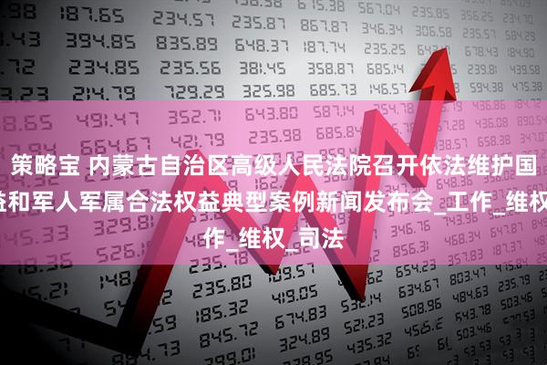 策略宝 内蒙古自治区高级人民法院召开依法维护国防利益和军人军属合法权益典型案例新闻发布会_工作_维权_司法