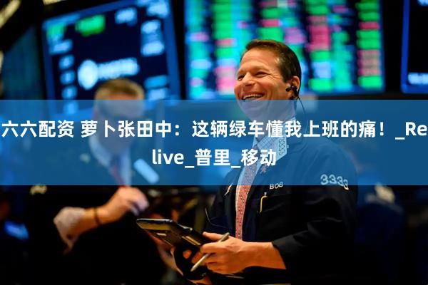 六六配资 萝卜张田中：这辆绿车懂我上班的痛！_Relive_普里_移动