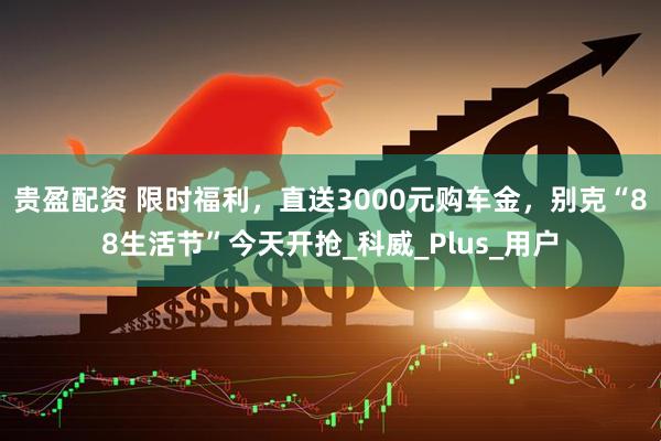 贵盈配资 限时福利，直送3000元购车金，别克“88生活节”今天开抢_科威_Plus_用户
