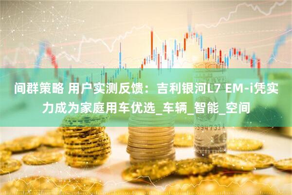间群策略 用户实测反馈：吉利银河L7 EM-i凭实力成为家庭用车优选_车辆_智能_空间