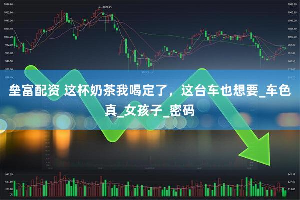 垒富配资 这杯奶茶我喝定了，这台车也想要_车色真_女孩子_密码