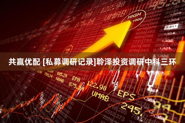 共赢优配 [私募调研记录]聆泽投资调研中科三环