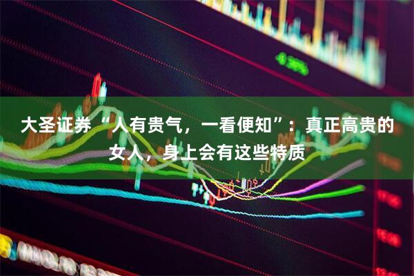 大圣证券 “人有贵气，一看便知”：真正高贵的女人，身上会有这些特质