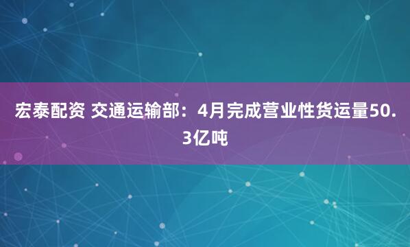 宏泰配资 交通运输部：4月完成营业性货运量50.3亿吨