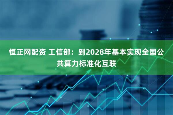 恒正网配资 工信部：到2028年基本实现全国公共算力标准化互联