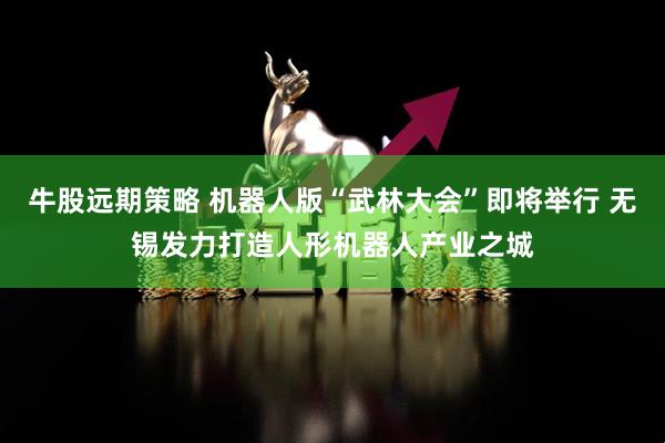 牛股远期策略 机器人版“武林大会”即将举行 无锡发力打造人形机器人产业之城