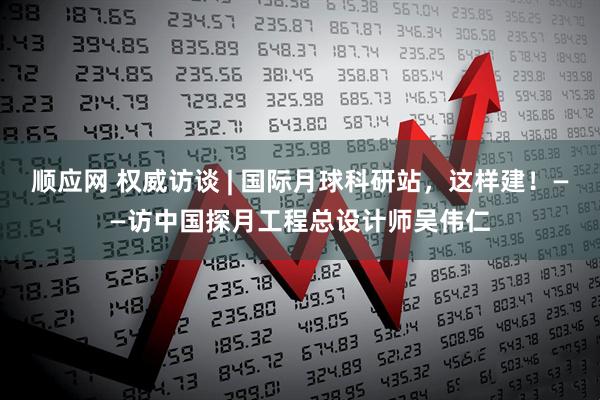 顺应网 权威访谈 | 国际月球科研站，这样建！——访中国探月工程总设计师吴伟仁
