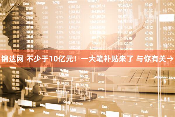 锦达网 不少于10亿元！一大笔补贴来了 与你有关→
