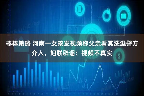 棒棒策略 河南一女孩发视频称父亲看其洗澡警方介入，妇联辟谣：视频不真实
