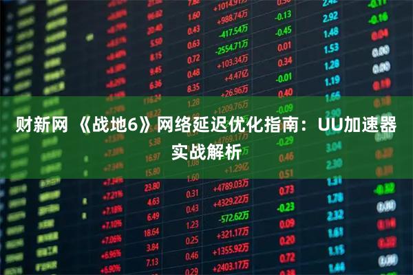 财新网 《战地6》网络延迟优化指南：UU加速器实战解析
