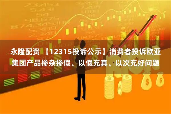 永隆配资 【12315投诉公示】消费者投诉欧亚集团产品掺杂掺假、以假充真、以次充好问题
