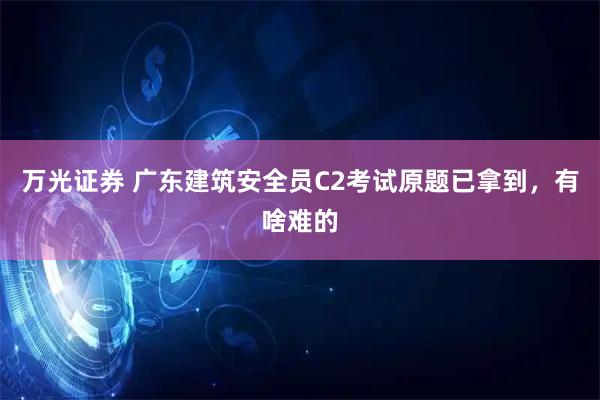 万光证券 广东建筑安全员C2考试原题已拿到，有啥难的