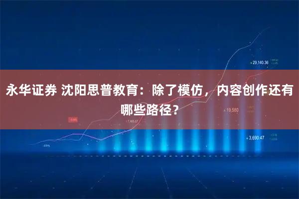 永华证券 沈阳思普教育：除了模仿，内容创作还有哪些路径？
