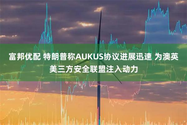 富邦优配 特朗普称AUKUS协议进展迅速 为澳英美三方安全联盟注入动力