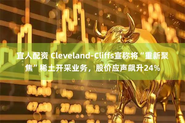 宜人配资 Cleveland-Cliffs宣称将“重新聚焦”稀土开采业务，股价应声飙升24%