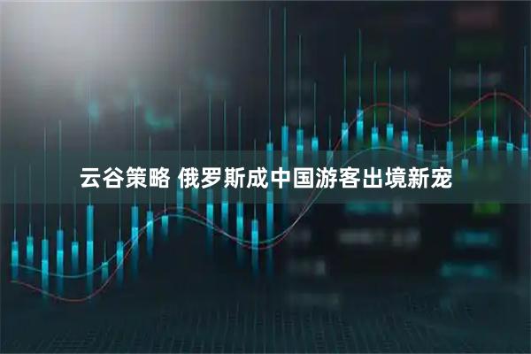 云谷策略 俄罗斯成中国游客出境新宠