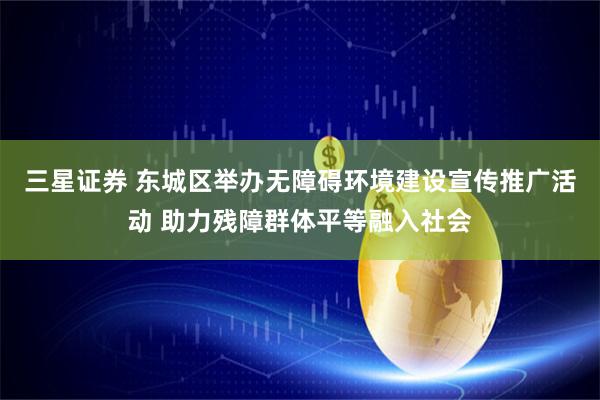 三星证券 东城区举办无障碍环境建设宣传推广活动 助力残障群体平等融入社会