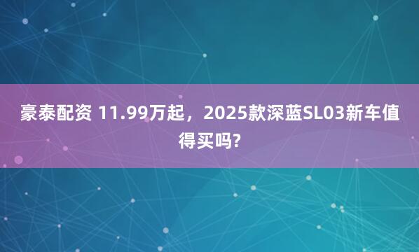 豪泰配资 11.99万起，2025款深蓝SL03新车值得买吗?