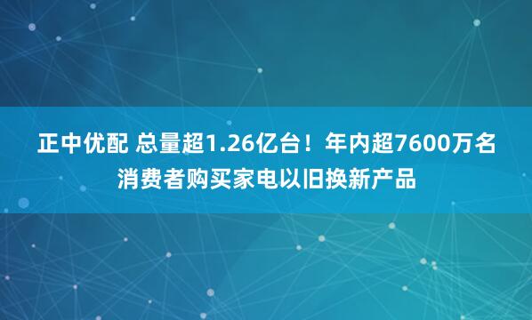 正中优配 总量超1.26亿台！年内超7600万名消费者购买家电以旧换新产品